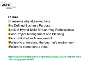 Failure 33 reasons why eLearnng fails No Defined Business Purpose Lack of Hybrid Skills for Learning Professionals Poor Project Management and Planning Poor Stakeholder Management Failure to understand the Learner’s environment Failure to demonstrate value  http://www.towardsmaturity.org/article/2010/03/30/33-reasons-why-elearning-projects-fail/ 