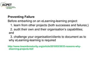 Preventing Failure Before embarking on an eLearning-learning project: 1. learn from other projects (both successes and failures;) 2. audit their own and their organisation’s capabilities; and 3. challenge your organisation/clients to document as to why eLearning-learning is required http://www.towardsmaturity.org/article/2010/03/30/33-reasons-why-elearning-projects-fail/ 