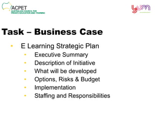 Task – Business Case E Learning Strategic Plan Executive Summary Description of Initiative What will be developed Options, Risks & Budget Implementation Staffing and Responsibilities 