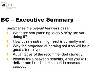 BC – Executive Summary Summarise the overall business case : What are you planning to do & Why are you doing it? How business /training  need is  currently  met Why the proposed eLearning solution will be a good alternative A dvantages of the recommended strategy. Identify links between benefits, what you will deliver and benchmarks used to measure success 
