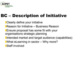 BC – Description of Initiative Clearly define your initiative Reason for Initiative – Business Reason Ensure proposal has some fit with your organisations strategic planning Intended market and target audience (capabilities) What eLearning in sector – Why more? Staff involved 