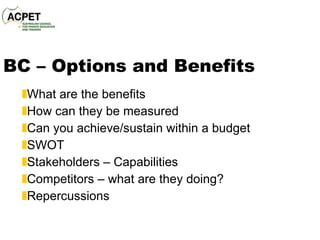 BC – Options and Benefits What are the benefits How can they be measured Can you achieve/sustain within a budget SWOT Stakeholders – Capabilities Competitors – what are they doing? Repercussions  