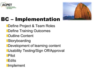 BC – Implementation Define Project & Team Roles Define Training Outcomes Outline Content Storyboarding Development of learning content Usability Testing/Sign Off/Approval Pilot Edits Implement 