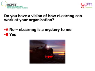 Do you have a vision of how  eLearnng  can work at your organisation? A  No –  eLearnng  is a mystery to me B  Yes 