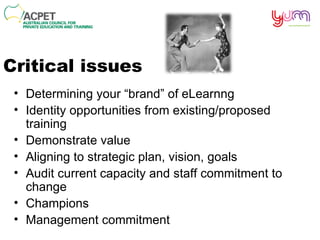 Critical issues Determining your “brand” of  eLearnng Identity opportunities from existing/proposed training Demonstrate value  Aligning to strategic plan, vision, goals Audit current capacity and staff commitment to change Champions Management commitment 