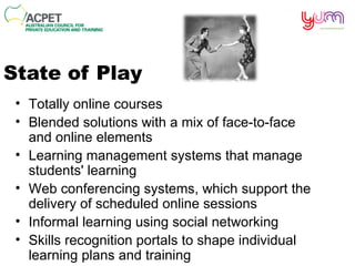 State of Play Totally online courses Blended solutions with a mix of face-to-face and online elements  Learning management systems that manage students' learning Web conferencing systems, which support the delivery of scheduled online sessions  Informal learning using social networking Skills recognition portals to shape individual learning plans and training 