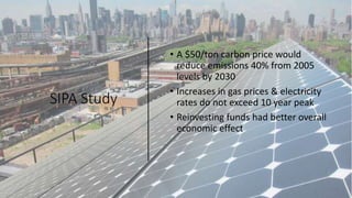 SIPA Study
• A $50/ton carbon price would
reduce emissions 40% from 2005
levels by 2030
• Increases in gas prices & electricity
rates do not exceed 10 year peak
• Reinvesting funds had better overall
economic effect
 