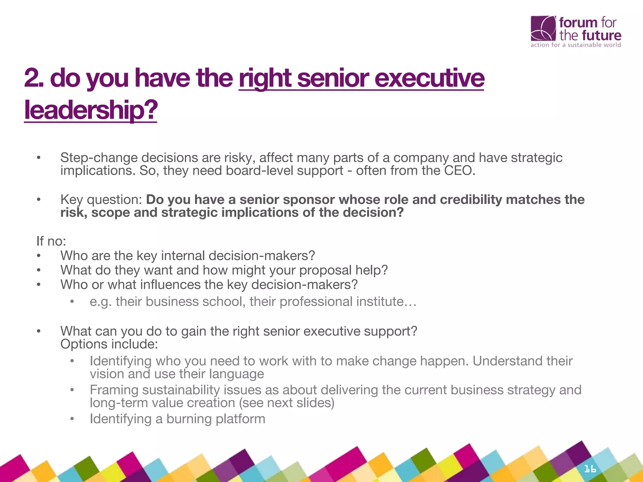 2. do you have the right senior executive
leadership?
• Step-change decisions are risky, affect many parts of a company and have strategic
implications. So, they need board-level support - often from the CEO.
• Key question: Do you have a senior sponsor whose role and credibility matches the
risk, scope and strategic implications of the decision?
If no:
• Who are the key internal decision-makers?
• What do they want and how might your proposal help?
• Who or what influences the key decision-makers?
• e.g. their business school, their professional institute…
• What can you do to gain the right senior executive support?
Options include:
• Identifying who you need to work with to make change happen. Understand their
vision and use their language
• Framing sustainability issues as about delivering the current business strategy and
long-term value creation (see next slides)
• Identifying a burning platform
16
 