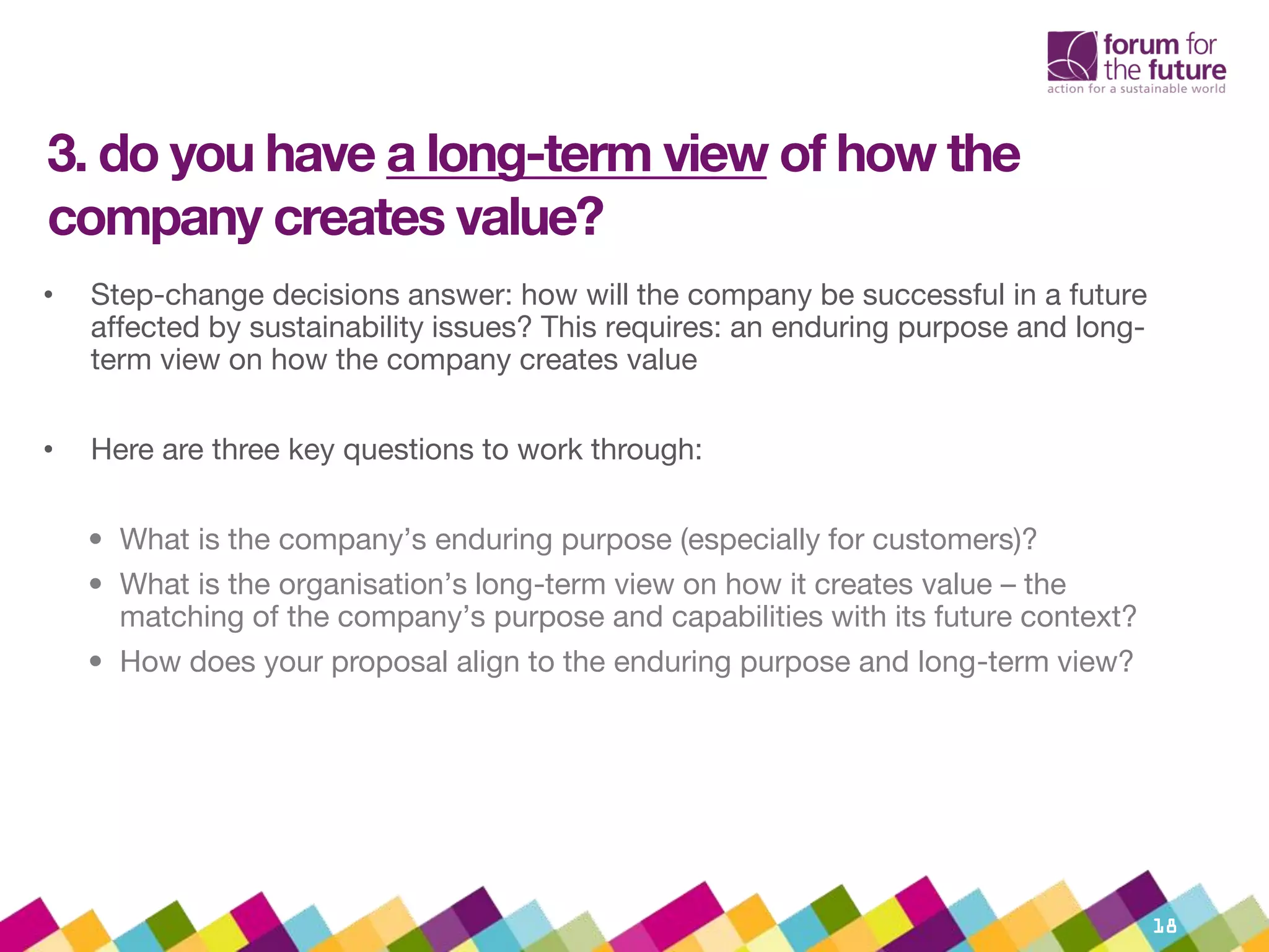 3. do you have a long-term view of how the
company creates value?
• Step-change decisions answer: how will the company be successful in a future
affected by sustainability issues? This requires: an enduring purpose and long-
term view on how the company creates value
• Here are three key questions to work through:
• What is the company’s enduring purpose (especially for customers)?
• What is the organisation’s long-term view on how it creates value – the
matching of the company’s purpose and capabilities with its future context?
• How does your proposal align to the enduring purpose and long-term view?
18
 