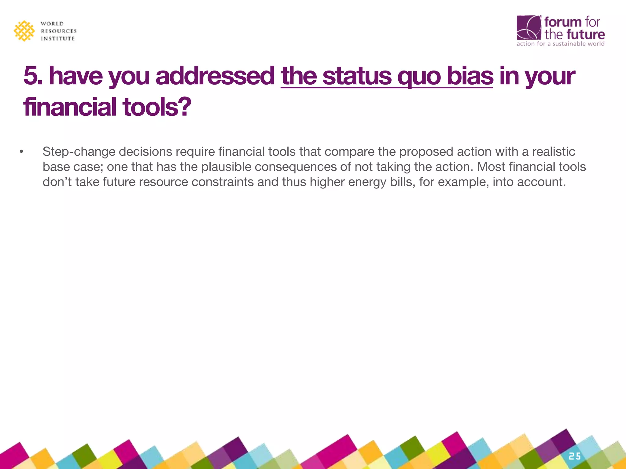 5. have you addressed the status quo bias in your
financial tools?
• Step-change decisions require financial tools that compare the proposed action with a realistic
base case; one that has the plausible consequences of not taking the action. Most financial tools
don’t take future resource constraints and thus higher energy bills, for example, into account.
• What to do about it:
• Rigorously improve the ‘do-nothing’ base case
> Check the base case for optimistic assumptions
• In times of disruption, compare the total cashflows of status quo and proposal
> Normally, Net Present Value calculations look at the extra costs and benefits. This
assumes fixed and sunk costs will continue to perform.
> Avoid an incumbency bias by comparing the total costs and benefits of different options.
• Use ‘discovery-driven planning’
> Start with the ‘reverse income statement’ – list the costs and benefits that would need to
be true for this decision to be worth doing in order of importance
> Test these assumptions, starting with the most important
25
 