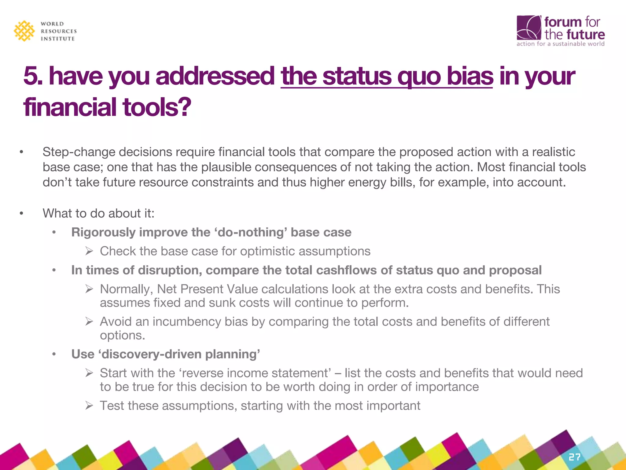 5. have you addressed the status quo bias in your
financial tools?
• Step-change decisions require financial tools that compare the proposed action with a realistic
base case; one that has the plausible consequences of not taking the action. Most financial tools
don’t take future resource constraints and thus higher energy bills, for example, into account.
• What to do about it:
• Rigorously improve the ‘do-nothing’ base case
 Check the base case for optimistic assumptions
• In times of disruption, compare the total cashflows of status quo and proposal
 Normally, Net Present Value calculations look at the extra costs and benefits. This
assumes fixed and sunk costs will continue to perform.
 Avoid an incumbency bias by comparing the total costs and benefits of different
options.
• Use ‘discovery-driven planning’
 Start with the ‘reverse income statement’ – list the costs and benefits that would need
to be true for this decision to be worth doing in order of importance
 Test these assumptions, starting with the most important
27
 