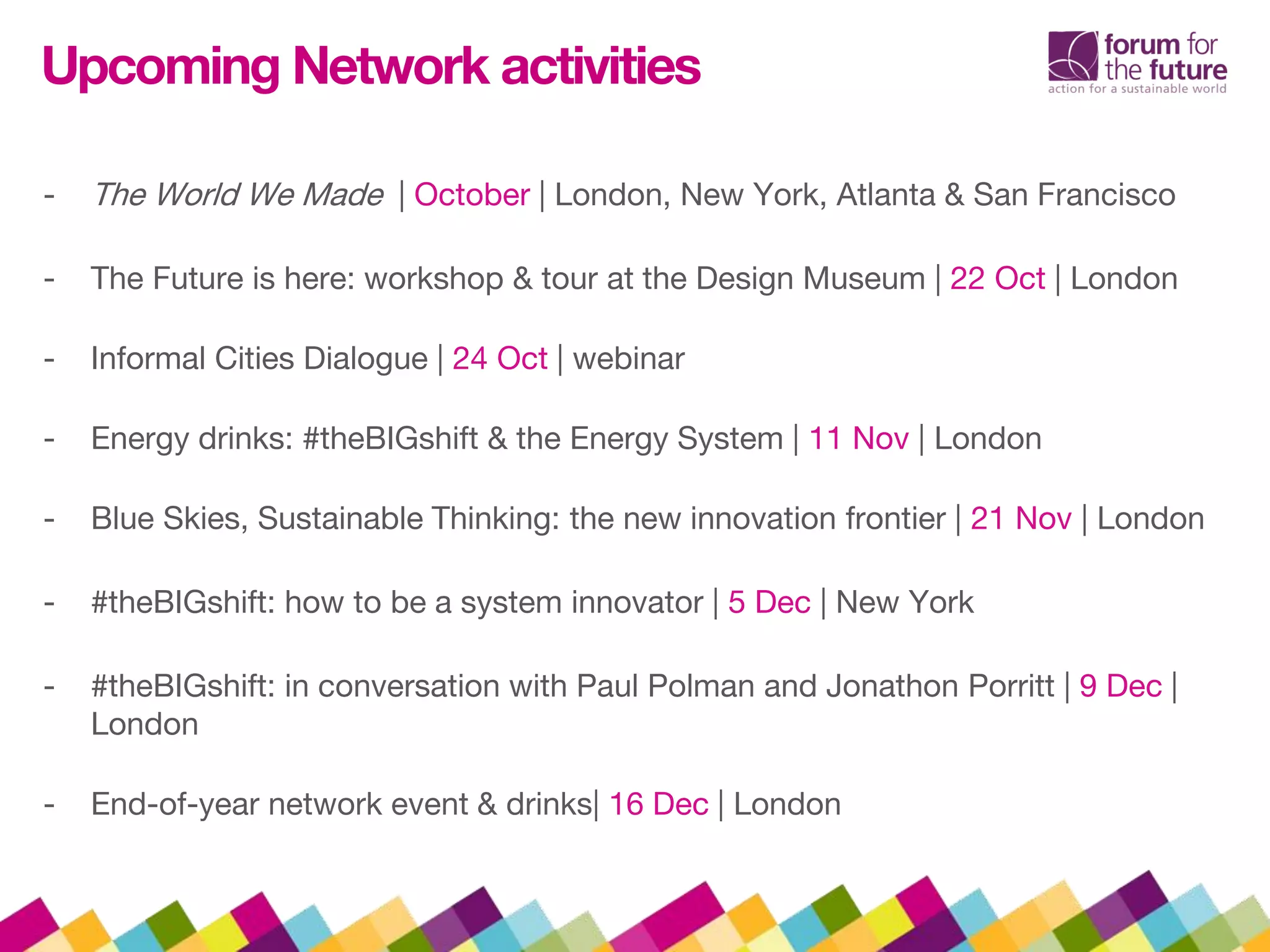 Upcoming Network activities
- The World We Made | October | London, New York, Atlanta & San Francisco
- The Future is here: workshop & tour at the Design Museum | 22 Oct | London
- Informal Cities Dialogue | 24 Oct | webinar
- Energy drinks: #theBIGshift & the Energy System | 11 Nov | London
- Blue Skies, Sustainable Thinking: the new innovation frontier | 21 Nov | London
- #theBIGshift: how to be a system innovator | 5 Dec | New York
- #theBIGshift: in conversation with Paul Polman and Jonathon Porritt | 9 Dec |
London
- End-of-year network event & drinks| 16 Dec | London
 