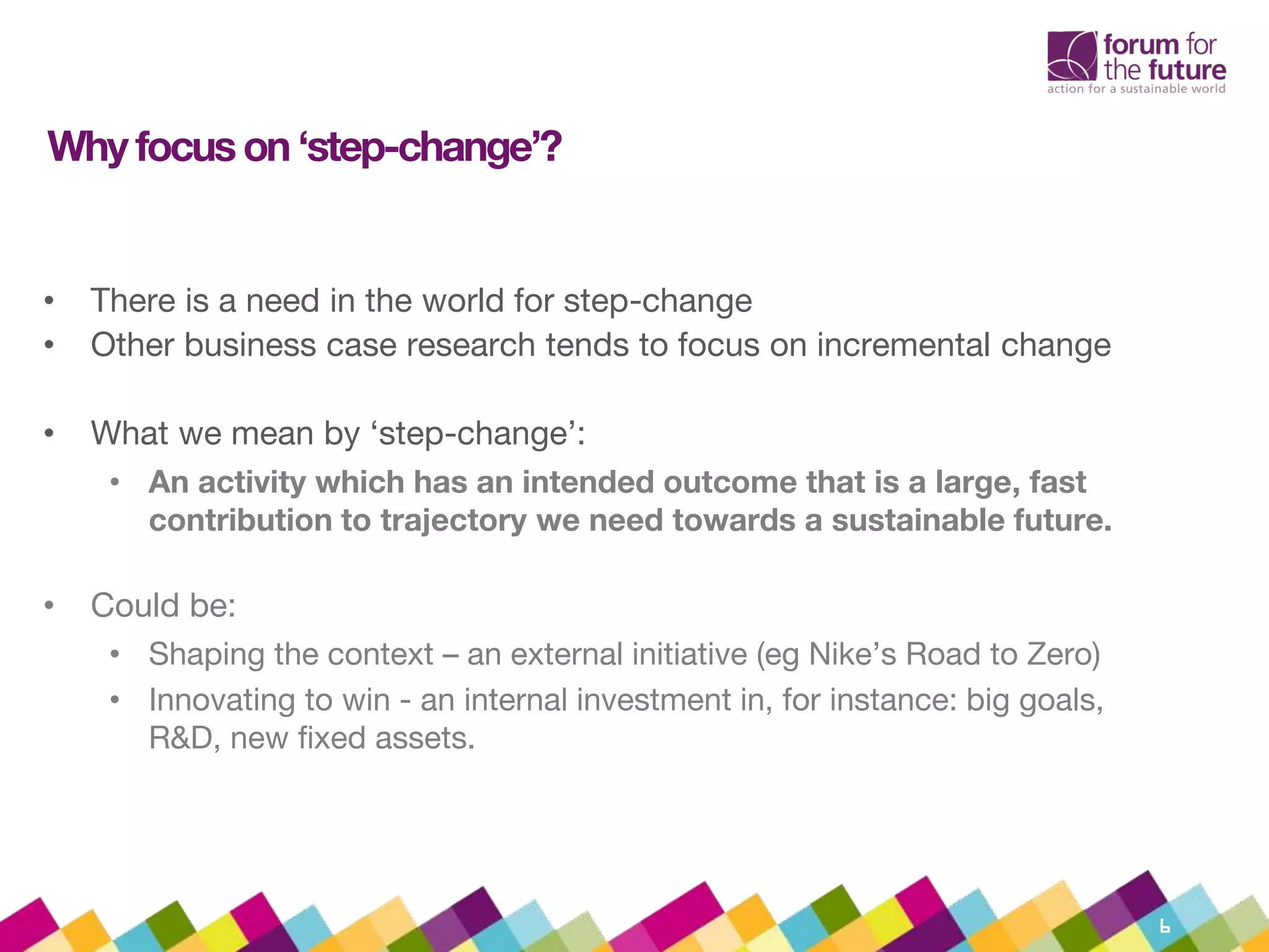 Why focus on ‘step-change’?
• There is a need in the world for step-change
• Other business case research tends to focus on incremental change
• What we mean by ‘step-change’:
• An activity which has an intended outcome that is a large, fast
contribution to trajectory we need towards a sustainable future.
• Could be:
• Shaping the context – an external initiative (eg Nike’s Road to Zero)
• Innovating to win - an internal investment in, for instance: big goals,
R&D, new fixed assets.
6
 