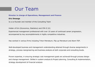 Our Team
Director in charge of Operations, Management and Finance

Eric Omanga

Is a co-founder and member of the Consulting Team



Holder of B.A (Economics, Statistics) and CPA II (K)

Experienced management professional with over 10 years of continued career progression,
accompanied by key accomplishments in highly competitive industries.



Has worked in various firms including Triton Petroleum, Flip up Petroleum and Atom-TDF.



Well-developed business and management understanding attained through diverse assignments in
strategy, process reengineering and business analysis at both corporate and consulting levels.



Proven expertise, in ensuring strategic cost management goals are achieved through process design
and change management. Skilled in system analysis & Project planning, Consulting & implementation,
strategy development & Financial analysis
 