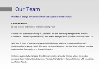 Our Team
Director in charge of Administration and Customer Relationships



Catherine Kabaki

Is a co-founder and member of the Consulting Team



She has vast experience working as Customer Care and Marketing Manager at the Midrand
Chamber of Commerce (Johannesburg) and Brand Manager/ Head of Client Service at Atom-TDF.



With over 8 years of international expertise in customer relations, project consulting and
implementation in Kenya, South Africa and the United Kingdom, she has acquired broad business
understanding from projects in diverse industries.



Catherine successfully managed Brand Implementation projects: Kihingo Village (property),
Aberdare Safari Hotels, REAL Insurance, Tanelec, TransCentury, Wananchi Online, UAP Insurance,
and Mobile Planet.
 