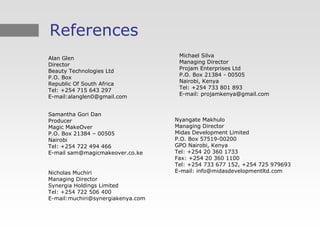 References
                                    Michael Silva
Alan Glen
                                    Managing Director
Director
                                    Projam Enterprises Ltd
Beauty Technologies Ltd
                                    P.O. Box 21384 - 00505
P.O. Box
                                    Nairobi, Kenya
Republic Of South Africa
                                    Tel: +254 733 801 893
Tel: +254 715 643 297
                                    E-mail: projamkenya@gmail.com
E-mail:alanglen0@gmail.com


Samantha Gori Dan
Producer                           Nyangate Makhulo
Magic MakeOver                     Managing Director
P.O. Box 21384 – 00505             Midas Development Limited
Nairobi                            P.O. Box 57519-00200
Tel: +254 722 494 466              GPO Nairobi, Kenya
E-mail sam@magicmakeover.co.ke     Tel: +254 20 360 1733
                                   Fax: +254 20 360 1100
                                   Tel: +254 733 677 152, +254 725 979693
Nicholas Muchiri                   E-mail: info@midasdevelopmentltd.com
Managing Director
Synergia Holdings Limited
Tel: +254 722 506 400
E-mail:muchiri@synergiakenya.com
 
