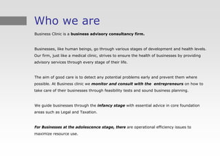 Who we are
Business Clinic is a business advisory consultancy firm.



Businesses, like human beings, go through various stages of development and health levels.
Our firm, just like a medical clinic, strives to ensure the health of businesses by providing
advisory services through every stage of their life.



The aim of good care is to detect any potential problems early and prevent them where
possible. At Business clinic we monitor and consult with the entrepreneurs on how to
take care of their businesses through feasibility tests and sound business planning.



We guide businesses through the infancy stage with essential advice in core foundation
areas such as Legal and Taxation.



For Businesses at the adolescence stage, there are operational efficiency issues to
maximize resource use.
 