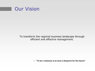 Our Vision




  To transform the regional business landscape through
           efficient and effective management.




             » “To be a visionary is to have a blueprint for the future”
 