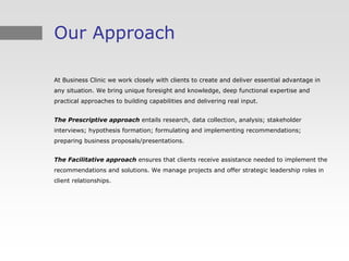 Our Approach

At Business Clinic we work closely with clients to create and deliver essential advantage in
any situation. We bring unique foresight and knowledge, deep functional expertise and
practical approaches to building capabilities and delivering real input.


The Prescriptive approach entails research, data collection, analysis; stakeholder
interviews; hypothesis formation; formulating and implementing recommendations;
preparing business proposals/presentations.


The Facilitative approach ensures that clients receive assistance needed to implement the
recommendations and solutions. We manage projects and offer strategic leadership roles in
client relationships.
 