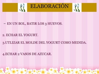 ELABORACIÓN   EN UN BOL, BATIR LOS 3 HUEVOS.     2. ECHAR EL YOGURT.   3.UTLIZAR EL MOLDE DEL YOGURT COMO MEDIDA. 4.ECHAR 2 VASOS DE AZUCAR.           