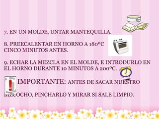   7. EN UN MOLDE, UNTAR MANTEQUILLA. 8. PREECALENTAR EN HORNO A 180ºC   CINCO MINUTOS ANTES. 9. ECHAR LA MEZCLA EN EL MOLDE, E INTRODURLO EN EL HORNO DURANTE 10 MINUTOS A 200ºC.          IMPORTANTE:  ANTES DE SACAR NUESTRO    BIZCOCHO, PINCHARLO Y MIRAR SI SALE LIMPIO. 