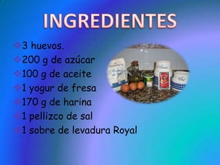 3 huevos.
200 g de azúcar
100 g de aceite
1 yogur de fresa
170 g de harina
1 pellizco de sal
1 sobre de levadura Royal
 