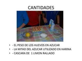 CANTIDADES
• - EL PESO DE LOS HUEVOS EN AZUCAR
• - LA MITAD DEL AZUCAR UTILIZADO EN HARINA
• - CASCARA DE 1 LIMON RALLADO
 