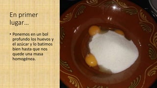 En primer
lugar…
• Ponemos en un bol
profundo los huevos y
el azúcar y lo batimos
bien hasta que nos
quede una masa
homogénea.
 