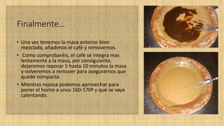 Finalmente…
• Una vez tenemos la masa anterior bien
mezclada, añadimos el café y removemos.
• Como comprobaréis, el café se integra mas
lentamente a la masa, por consiguiente,
dejaremos reposar 5 hasta 10 minutos la masa
y volveremos a remover para asegurarnos que
quede compacta.
• Mientras reposa podemos aprovechar para
poner el horno a unos 160-170º y que se vaya
calentando.
 