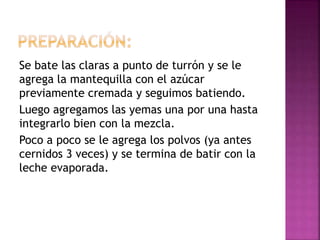 Se bate las claras a punto de turrón y se le
agrega la mantequilla con el azúcar
previamente cremada y seguimos batiendo.
Luego agregamos las yemas una por una hasta
integrarlo bien con la mezcla.
Poco a poco se le agrega los polvos (ya antes
cernidos 3 veces) y se termina de batir con la
leche evaporada.
 