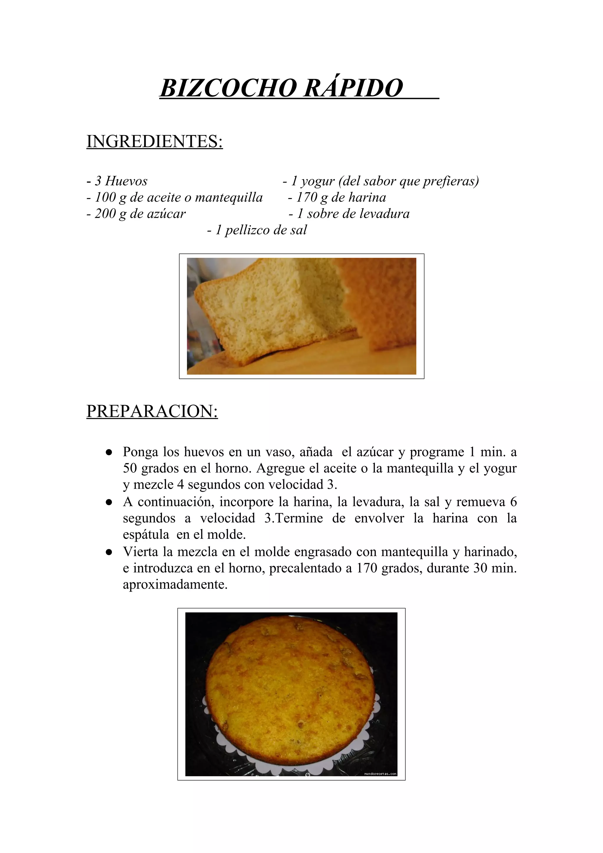 BIZCOCHO RÁPIDO
INGREDIENTES:
- 3 Huevos - 1 yogur (del sabor que prefieras)
- 100 g de aceite o mantequilla - 170 g de harina
- 200 g de azúcar - 1 sobre de levadura
- 1 pellizco de sal
PREPARACION:
● Ponga los huevos en un vaso, añada el azúcar y programe 1 min. a
50 grados en el horno. Agregue el aceite o la mantequilla y el yogur
y mezcle 4 segundos con velocidad 3.
● A continuación, incorpore la harina, la levadura, la sal y remueva 6
segundos a velocidad 3.Termine de envolver la harina con la
espátula en el molde.
● Vierta la mezcla en el molde engrasado con mantequilla y harinado,
e introduzca en el horno, precalentado a 170 grados, durante 30 min.
aproximadamente.