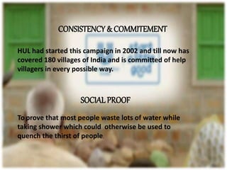 CONSISTENCY & COMMITEMENT
HUL had started this campaign in 2002 and till now has
covered 180 villages of India and is committed of help
villagers in every possible way.
SOCIALPROOF
To prove that most people waste lots of water while
taking shower which could otherwise be used to
quench the thirst of people.
 