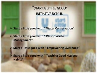 “START A LITTLE GOOD”
INITIATIVE BY HUL
 Start a little good with “ Water Conservation”
 Start a little good with “ Plastic Waste
Management”
 Start a little good with “ Empowering Livelihood”
 Start a little good with “ Teaching Good Hygiene
Habits”
 