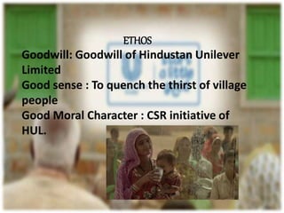 ETHOS
Goodwill: Goodwill of Hindustan Unilever
Limited
Good sense : To quench the thirst of village
people
Good Moral Character : CSR initiative of
HUL.
 