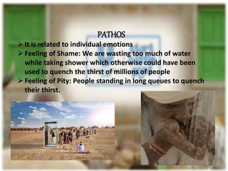 PATHOS
It is related to individual emotions
Feeling of Shame: We are wasting too much of water
while taking shower which otherwise could have been
used to quench the thirst of millions of people
Feeling of Pity: People standing in long queues to quench
their thirst.
 