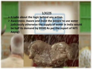 LOGOS
It talks about the logic behind any action.
Awareness: Aware and insist the people to use water
judiciously otherwise the supply of water in India would
be half its demand by 2030( As per the report of NITI
Aayog)
 