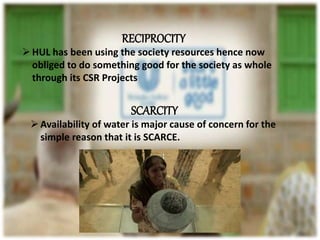 RECIPROCITY
HUL has been using the society resources hence now
obliged to do something good for the society as whole
through its CSR Projects
SCARCITY
Availability of water is major cause of concern for the
simple reason that it is SCARCE.
 
