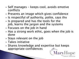 










Self manages – keeps cool, avoids emotive
conflicts
Presents an image which gives confidence
Is respectful of authority, polite, says thx
Is prepared and has the tools for the
job, learns the jargon and the systems
Focuses on the job in hand
Has a strong work ethic, goes when the job is
done
Stays relevant on the job
Takes initiative
Shares knowledge and expertise but keeps
appropriate confidences

 