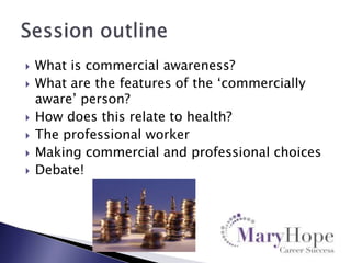 








What is commercial awareness?
What are the features of the „commercially
aware‟ person?
How does this relate to health?
The professional worker
Making commercial and professional choices
Debate!

 