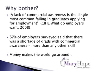 





„A lack of commercial awareness is the single
most common failing in graduates applying
for employment‟ (CIHE What do employers
want, 2008)
67% of employers surveyed said that there
was a shortage of grads with commercial
awareness – more than any other skill
Money makes the world go around..

 
