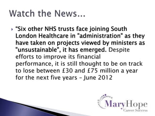 

“Six other NHS trusts face joining South
London Healthcare in "administration" as they
have taken on projects viewed by ministers as
"unsustainable", it has emerged. Despite
efforts to improve its financial
performance, it is still thought to be on track
to lose between £30 and £75 million a year
for the next five years – June 2012

 