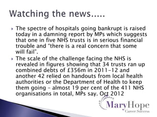 



The spectre of hospitals going bankrupt is raised
today in a damning report by MPs which suggests
that one in five NHS trusts is in serious financial
trouble and “there is a real concern that some
will fail”.
The scale of the challenge facing the NHS is
revealed in figures showing that 34 trusts ran up
combined debts of £356m in 2011-12 and
another 42 relied on handouts from local health
authorities or the Department of Health to keep
them going – almost 19 per cent of the 411 NHS
organisations in total, MPs say. Oct 2012

 