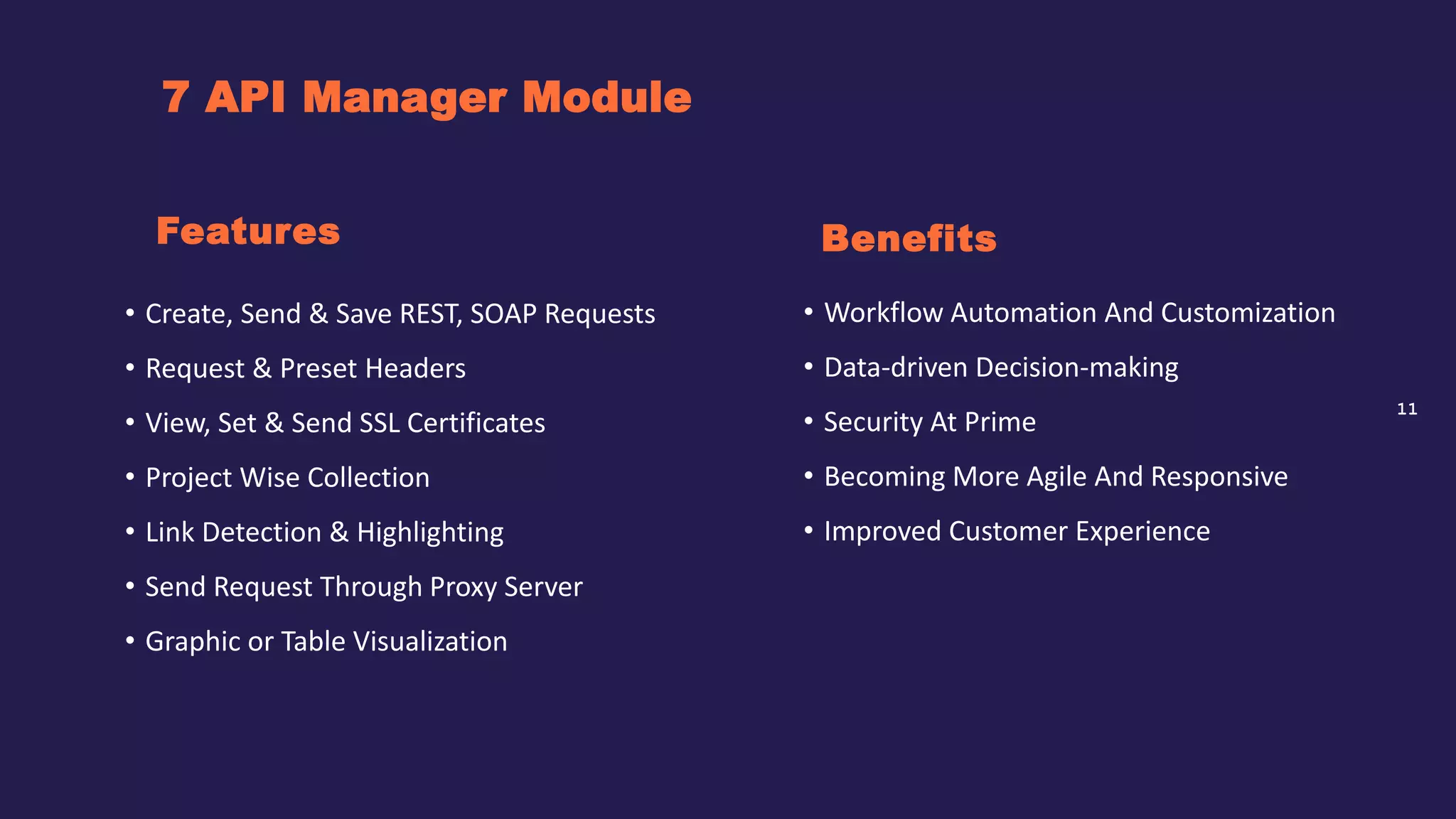 11
7 API Manager Module
Benefits
• Create, Send & Save REST, SOAP Requests
• Request & Preset Headers
• View, Set & Send SSL Certificates
• Project Wise Collection
• Link Detection & Highlighting
• Send Request Through Proxy Server
• Graphic or Table Visualization
Features
• Workflow Automation And Customization
• Data-driven Decision-making
• Security At Prime
• Becoming More Agile And Responsive
• Improved Customer Experience
 