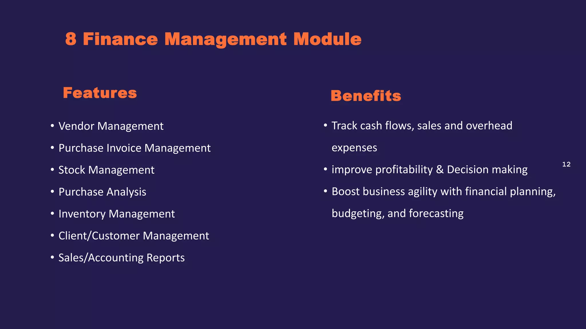 12
8 Finance Management Module
Benefits
• Vendor Management
• Purchase Invoice Management
• Stock Management
• Purchase Analysis
• Inventory Management
• Client/Customer Management
• Sales/Accounting Reports
Features
• Track cash flows, sales and overhead
expenses
• improve profitability & Decision making
• Boost business agility with financial planning,
budgeting, and forecasting
 