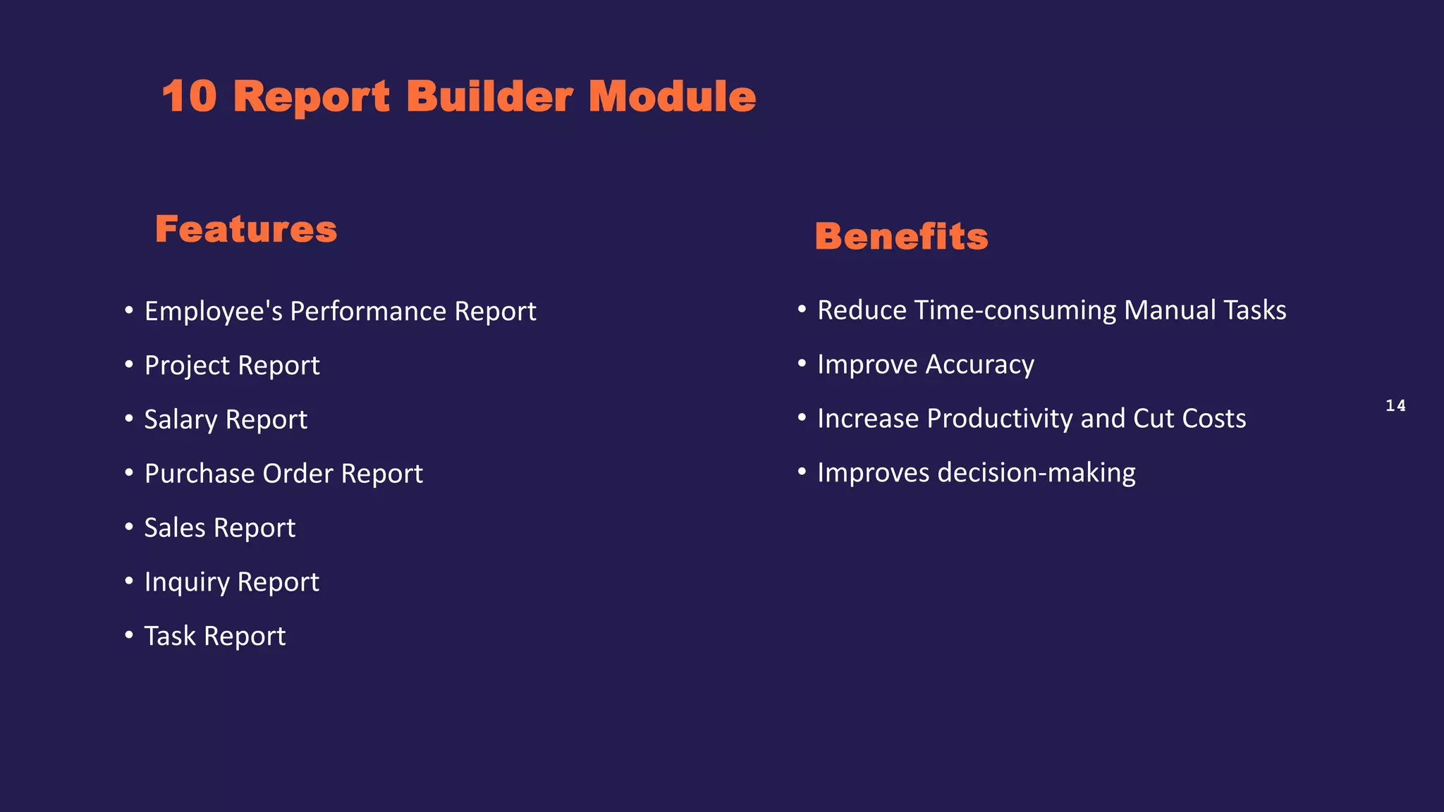 14
10 Report Builder Module
Benefits
• Employee's Performance Report
• Project Report
• Salary Report
• Purchase Order Report
• Sales Report
• Inquiry Report
• Task Report
Features
• Reduce Time-consuming Manual Tasks
• Improve Accuracy
• Increase Productivity and Cut Costs
• Improves decision-making
 