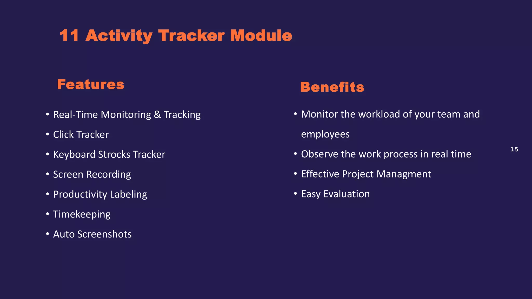 15
11 Activity Tracker Module
Benefits
• Real-Time Monitoring & Tracking
• Click Tracker
• Keyboard Strocks Tracker
• Screen Recording
• Productivity Labeling
• Timekeeping
• Auto Screenshots
Features
• Monitor the workload of your team and
employees
• Observe the work process in real time
• Effective Project Managment
• Easy Evaluation
 