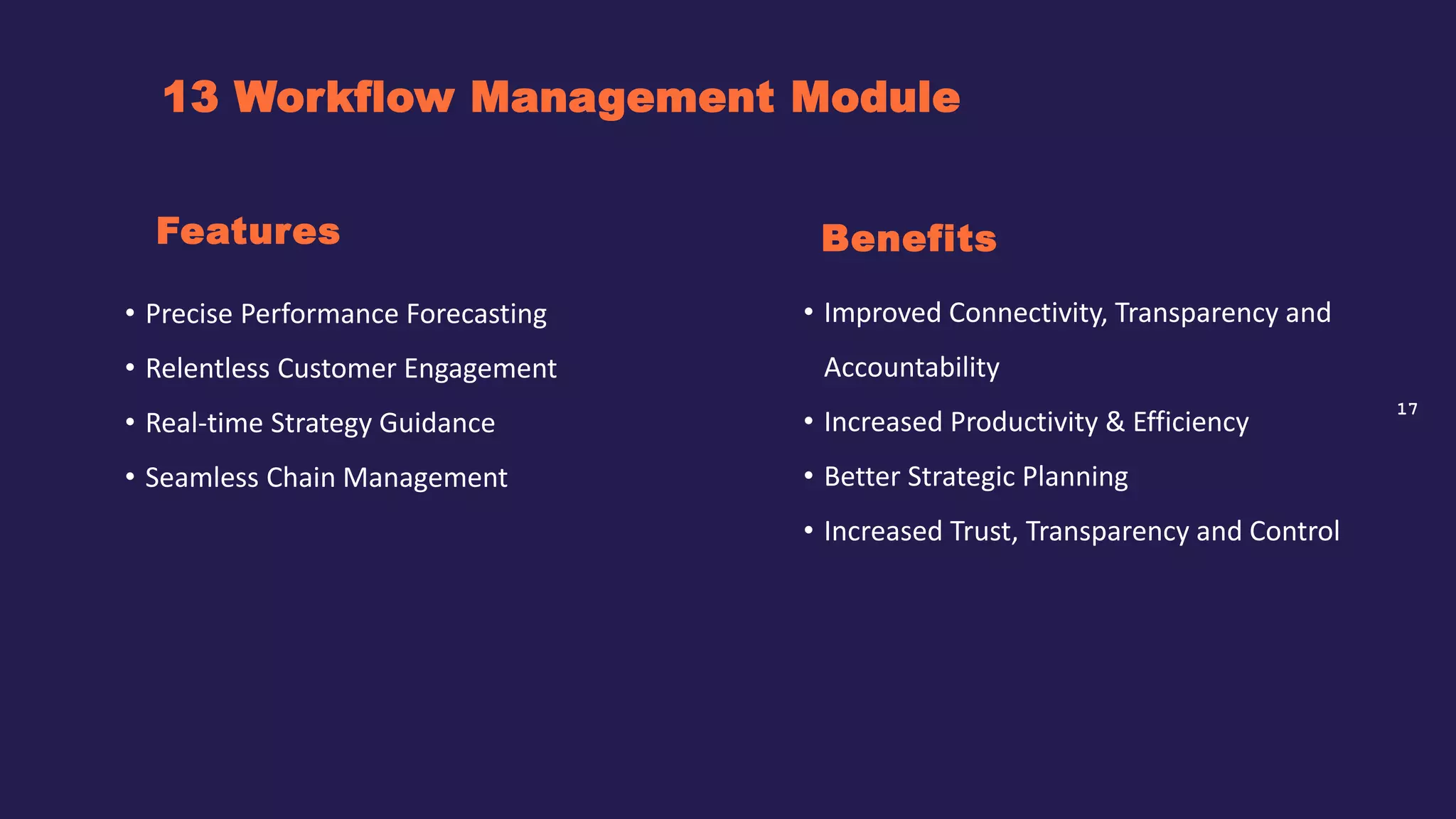 17
13 Workflow Management Module
Benefits
• Precise Performance Forecasting
• Relentless Customer Engagement
• Real-time Strategy Guidance
• Seamless Chain Management
Features
• Improved Connectivity, Transparency and
Accountability
• Increased Productivity & Efficiency
• Better Strategic Planning
• Increased Trust, Transparency and Control
 