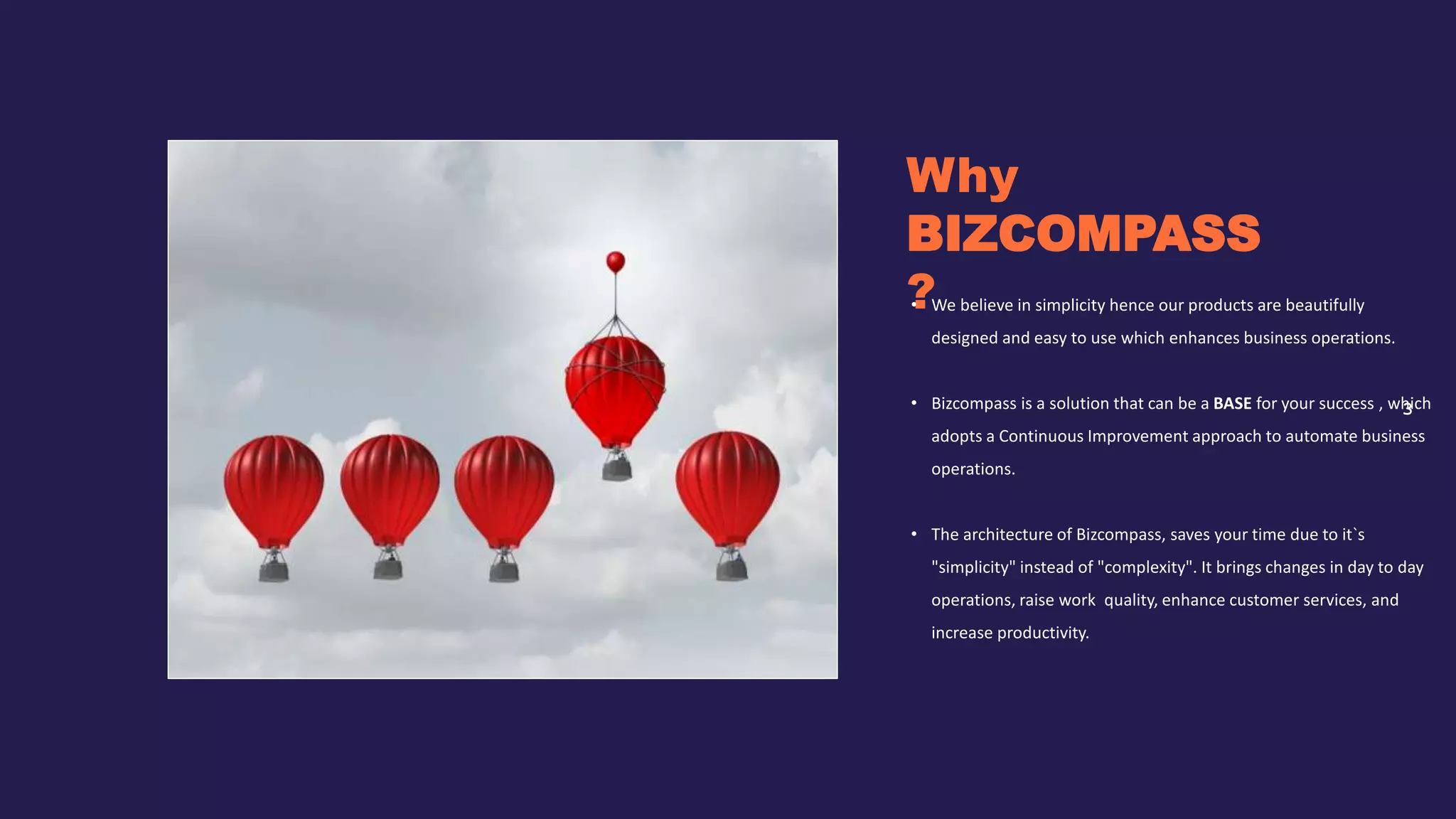 3
Why
BIZCOMPASS
?
• We believe in simplicity hence our products are beautifully
designed and easy to use which enhances business operations.
• Bizcompass is a solution that can be a BASE for your success , which
adopts a Continuous Improvement approach to automate business
operations.
• The architecture of Bizcompass, saves your time due to it`s
"simplicity" instead of "complexity". It brings changes in day to day
operations, raise work quality, enhance customer services, and
increase productivity.
 