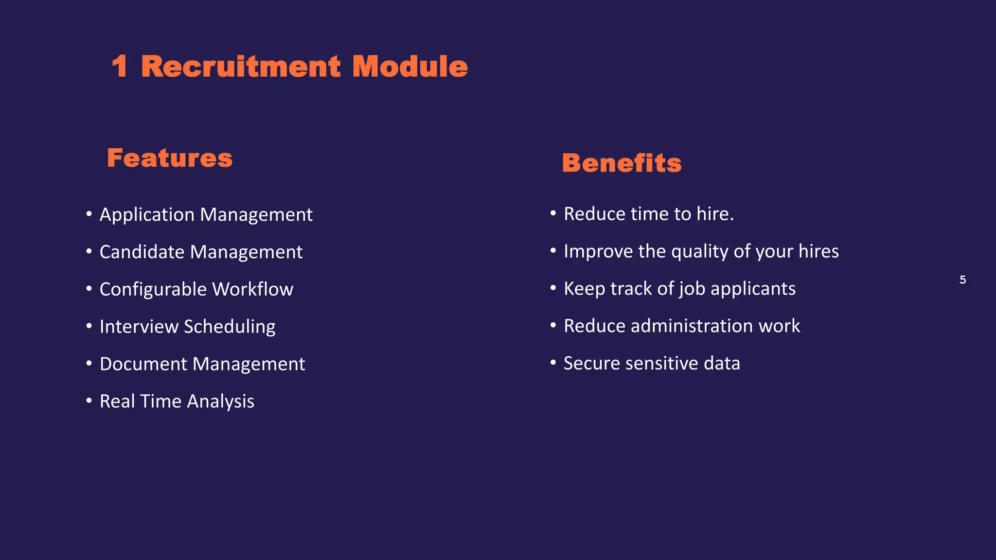5
1 Recruitment Module
Benefits
• Application Management
• Candidate Management
• Configurable Workflow
• Interview Scheduling
• Document Management
• Real Time Analysis
Features
• Reduce time to hire.
• Improve the quality of your hires
• Keep track of job applicants
• Reduce administration work
• Secure sensitive data
 