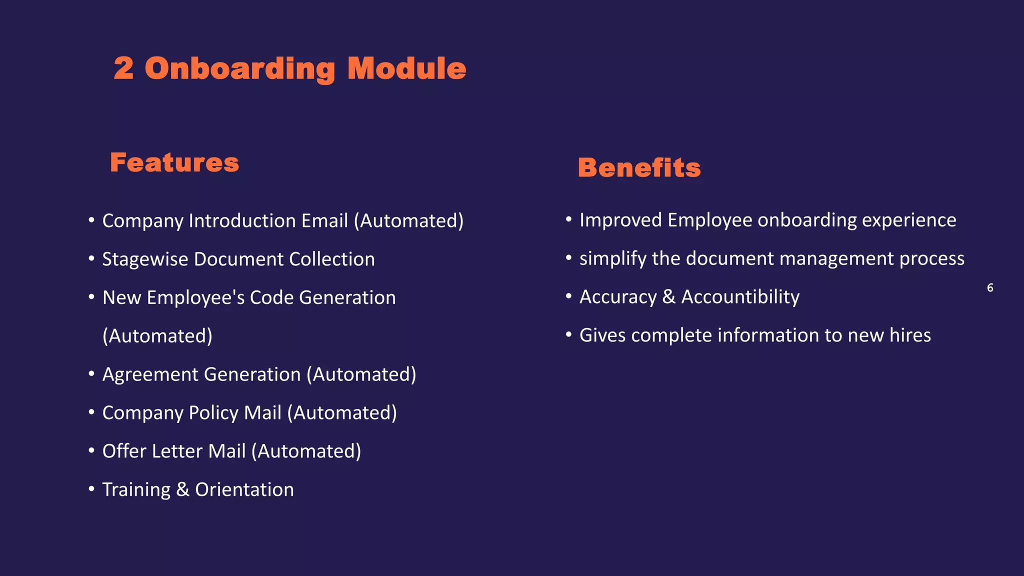 6
2 Onboarding Module
Benefits
• Company Introduction Email (Automated)
• Stagewise Document Collection
• New Employee's Code Generation
(Automated)
• Agreement Generation (Automated)
• Company Policy Mail (Automated)
• Offer Letter Mail (Automated)
• Training & Orientation
Features
• Improved Employee onboarding experience
• simplify the document management process
• Accuracy & Accountibility
• Gives complete information to new hires
 